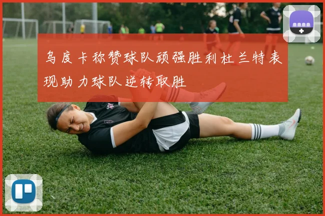 乌度卡称赞球队顽强胜利杜兰特表现助力球队逆转取胜