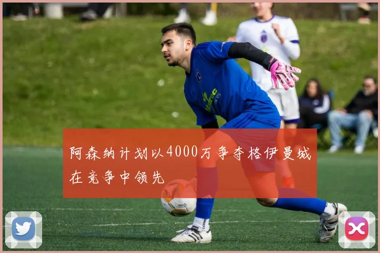 阿森纳计划以4000万争夺格伊曼城在竞争中领先