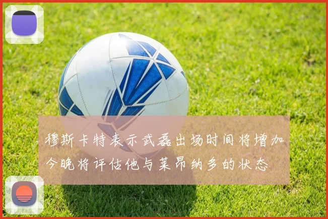 穆斯卡特表示武磊出场时间将增加今晚将评估他与莱昂纳多的状态