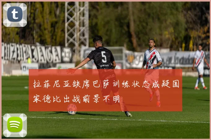拉菲尼亚缺席巴萨训练状态成疑国家德比出战前景不明