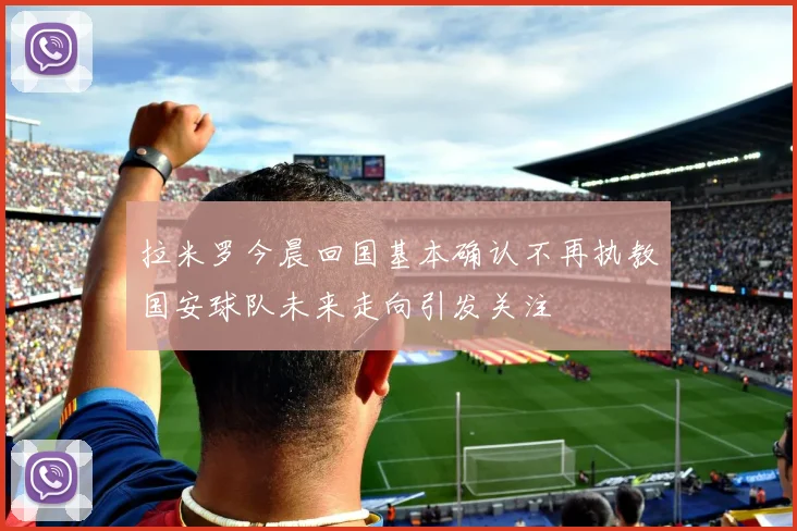 拉米罗今晨回国基本确认不再执教国安球队未来走向引发关注