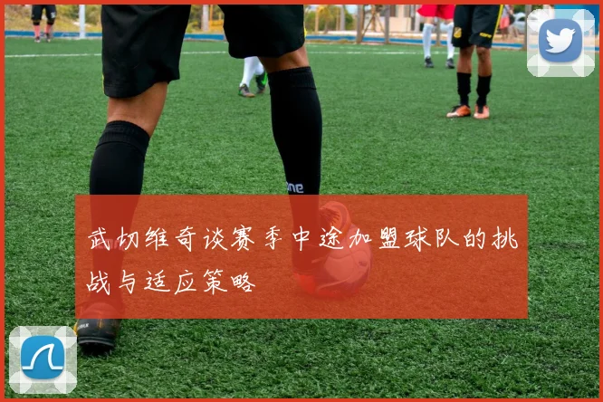 武切维奇谈赛季中途加盟球队的挑战与适应策略