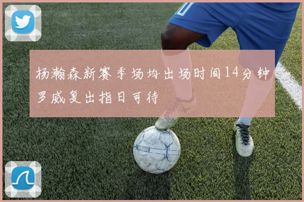杨瀚森新赛季场均出场时间14分钟罗威复出指日可待