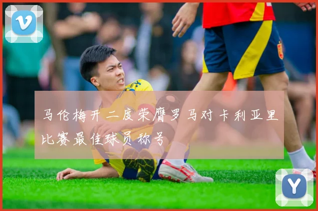 马伦梅开二度荣膺罗马对卡利亚里比赛最佳球员称号