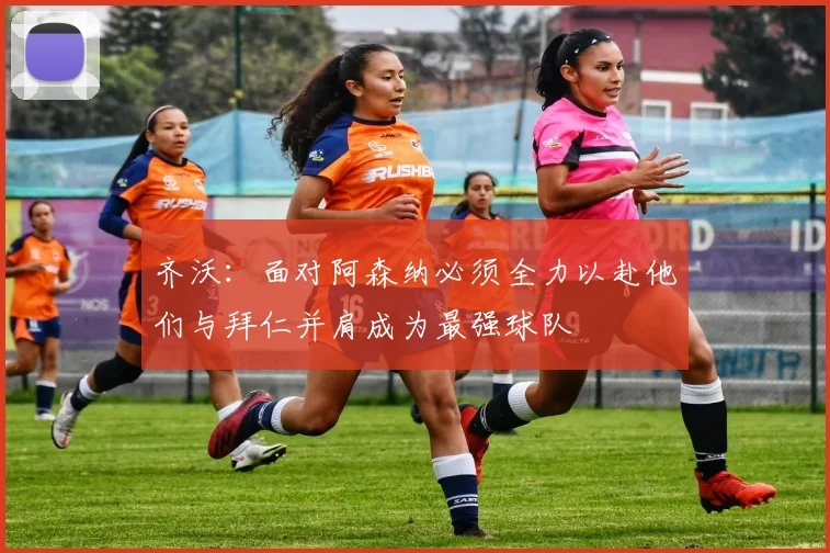 齐沃：面对阿森纳必须全力以赴他们与拜仁并肩成为最强球队