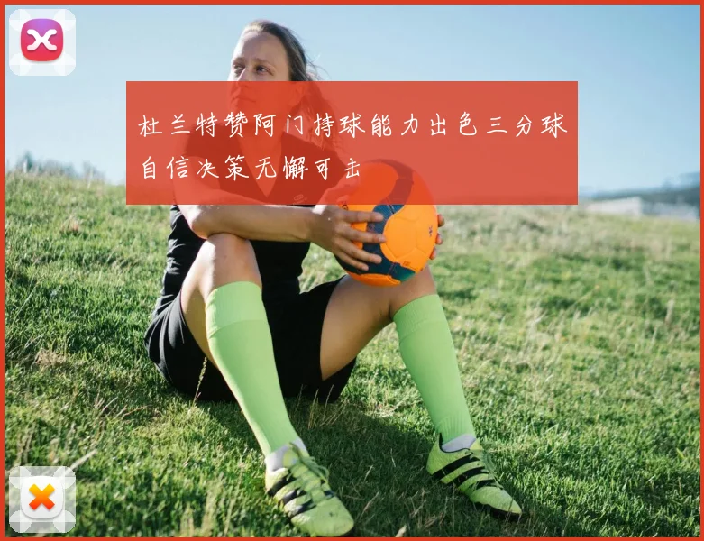 杜兰特赞阿门持球能力出色三分球自信决策无懈可击