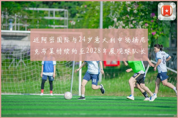 迈阿密国际与24岁意大利中场杨尼克布莱特续约至2028年展现球队长远规划