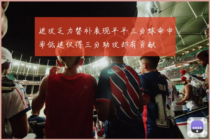 进攻乏力替补表现平平三分球命中率低迷仅得三分助攻却有贡献