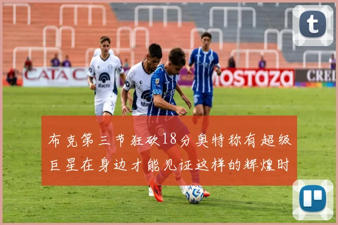 布克第三节狂砍18分奥特称有超级巨星在身边才能见证这样的辉煌时刻