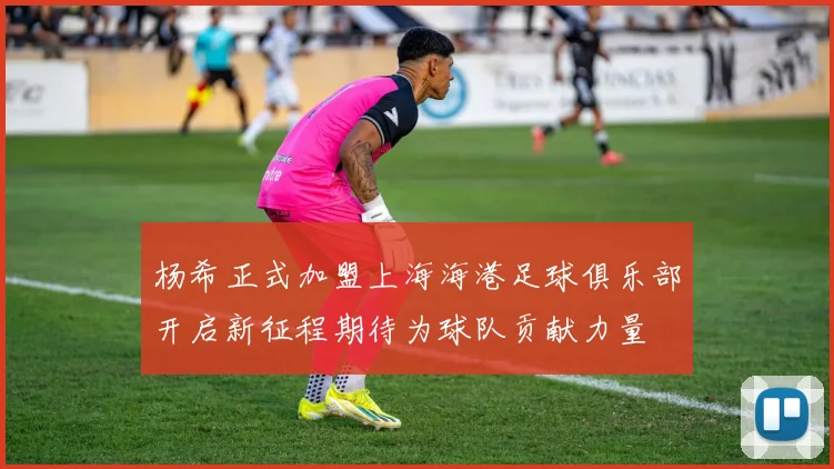 杨希正式加盟上海海港足球俱乐部开启新征程期待为球队贡献力量