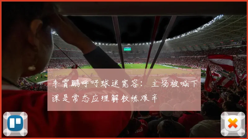李霄鹏呼吁球迷宽容：主场被喊下课是常态应理解教练艰辛