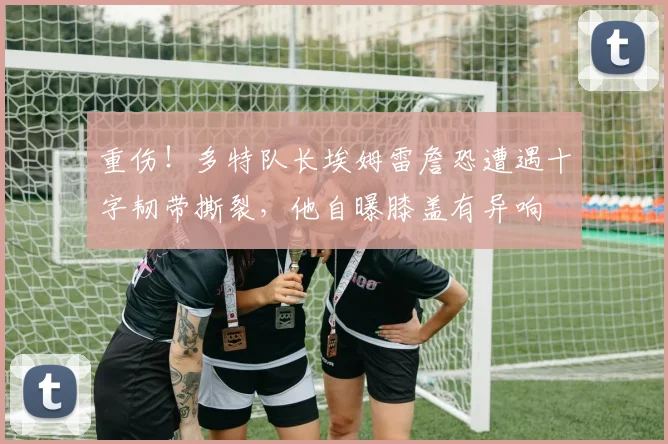 重伤！多特队长埃姆雷詹恐遭遇十字韧带撕裂，他自曝膝盖有异响