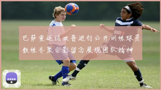 巴萨重返诺坎普进行公开训练球员教练齐聚合影留念展现团队精神