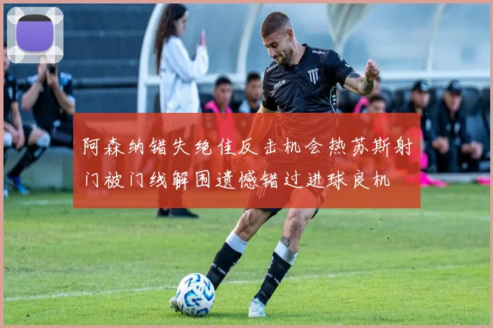 阿森纳错失绝佳反击机会热苏斯射门被门线解围遗憾错过进球良机