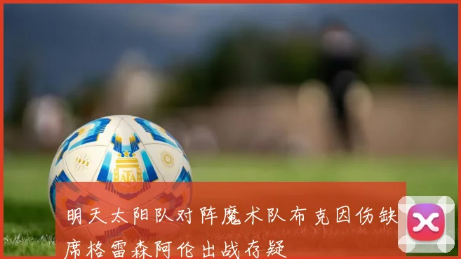 明天太阳队对阵魔术队布克因伤缺席格雷森阿伦出战存疑