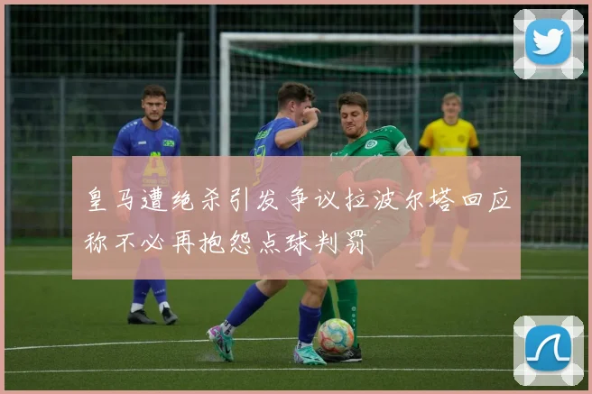 皇马遭绝杀引发争议拉波尔塔回应称不必再抱怨点球判罚