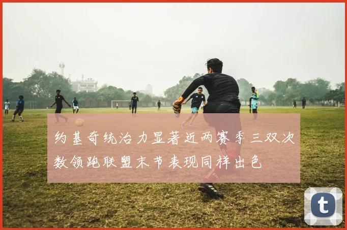 约基奇统治力显著近两赛季三双次数领跑联盟末节表现同样出色