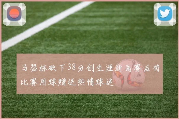 马瑟林砍下38分创生涯新高赛后将比赛用球赠送热情球迷