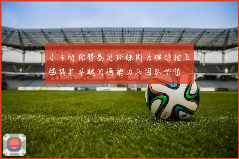 小卡特称赞泰厄斯琼斯为理想控卫强调其卓越沟通能力和团队价值