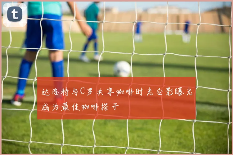 达洛特与C罗共享咖啡时光合影曝光成为最佳咖啡搭子