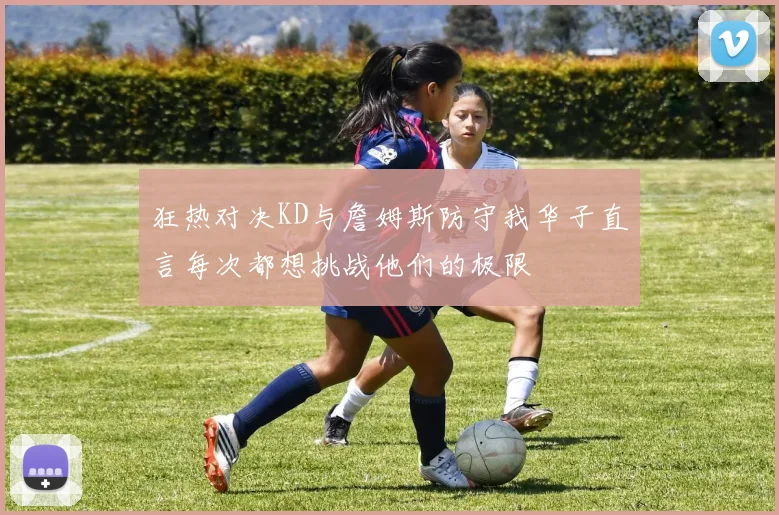狂热对决KD与詹姆斯防守我华子直言每次都想挑战他们的极限