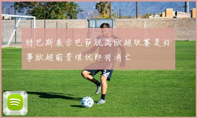 特巴斯表示巴萨脱离欧超联赛是好事欧超前景堪忧即将消亡