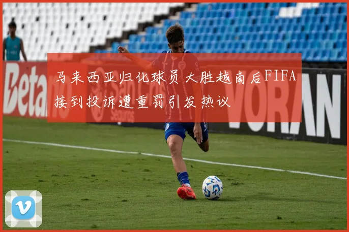 马来西亚归化球员大胜越南后FIFA接到投诉遭重罚引发热议