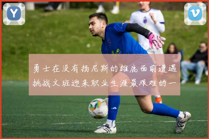 勇士在没有扬尼斯的雄鹿面前遭遇挑战文班迎来职业生涯最艰难的一战