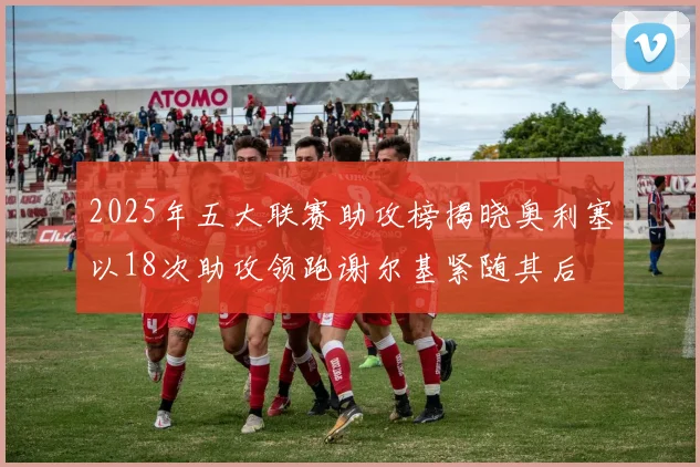 2025年五大联赛助攻榜揭晓奥利塞以18次助攻领跑谢尔基紧随其后