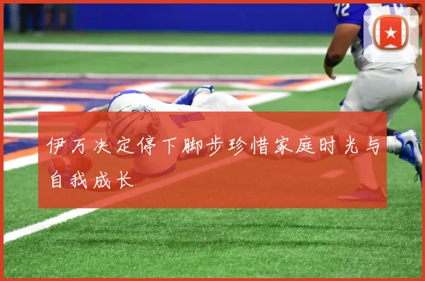 伊万决定停下脚步珍惜家庭时光与自我成长