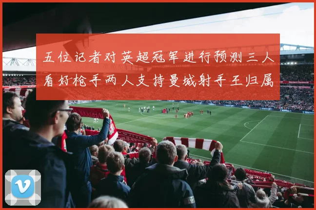 五位记者对英超冠军进行预测三人看好枪手两人支持曼城射手王归属无疑