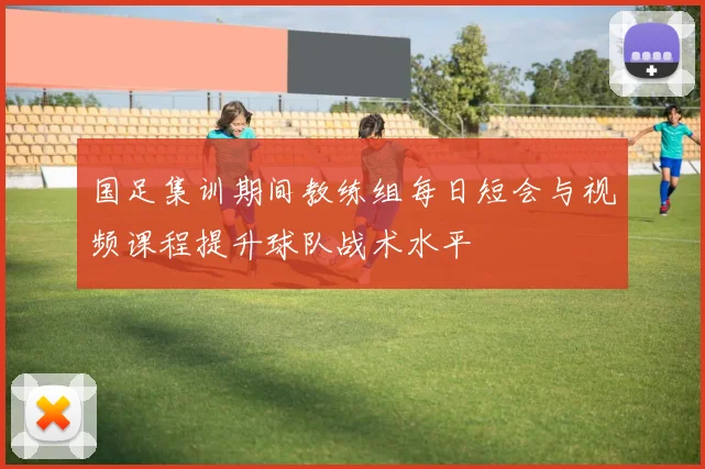 国足集训期间教练组每日短会与视频课程提升球队战术水平