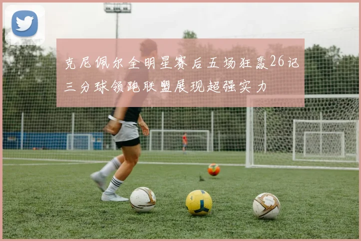 克尼佩尔全明星赛后五场狂轰26记三分球领跑联盟展现超强实力