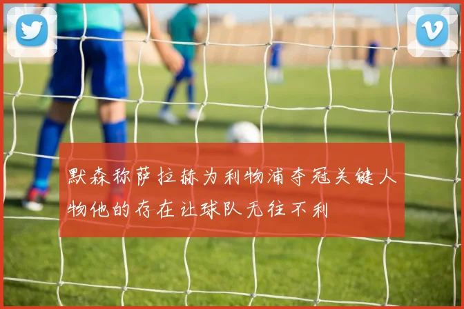 默森称萨拉赫为利物浦夺冠关键人物他的存在让球队无往不利