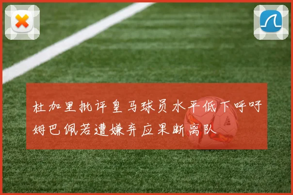 杜加里批评皇马球员水平低下呼吁姆巴佩若遭嫌弃应果断离队
