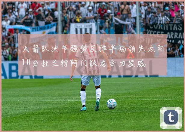 火箭队次节强势反弹半场领先太阳10分杜兰特阿门狄龙合力发威