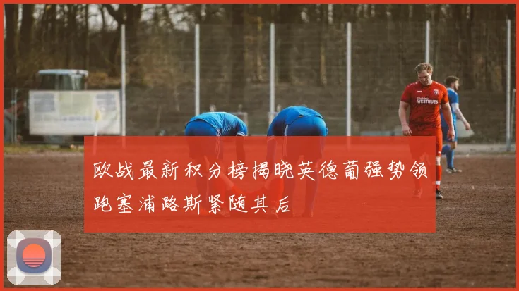 欧战最新积分榜揭晓英德葡强势领跑塞浦路斯紧随其后