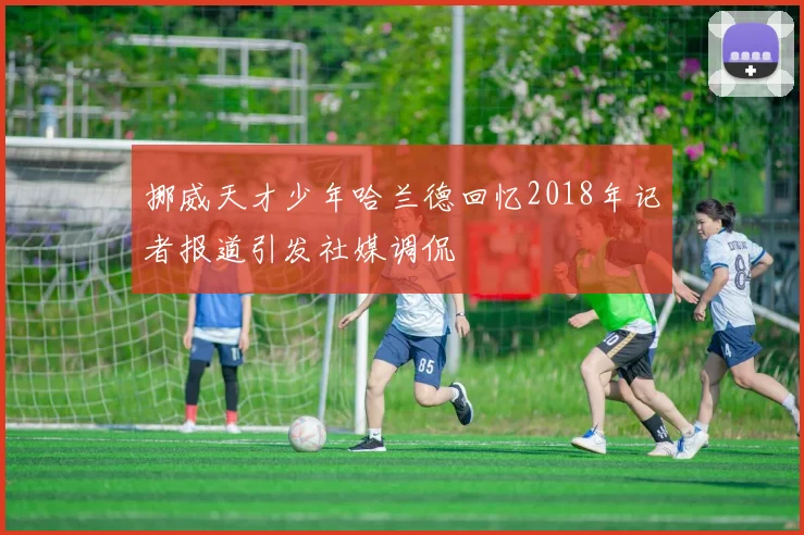 挪威天才少年哈兰德回忆2018年记者报道引发社媒调侃