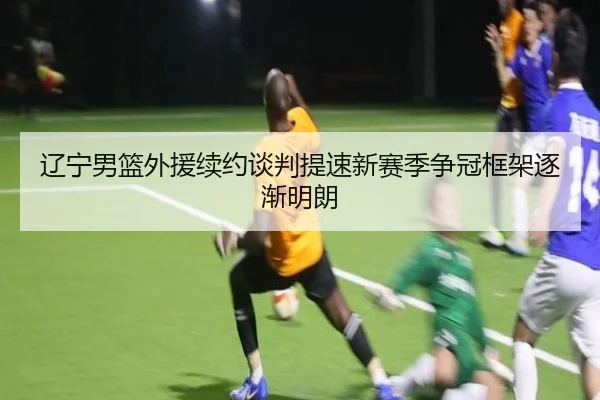 辽宁男篮外援续约谈判提速新赛季争冠框架逐渐明朗
